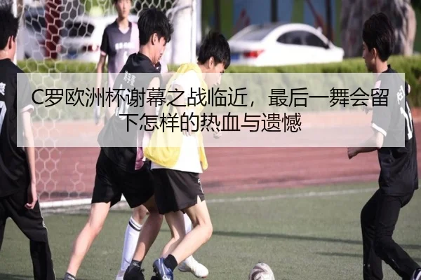 C罗欧洲杯谢幕之战临近，最后一舞会留下怎样的热血与遗憾（kaiyun）